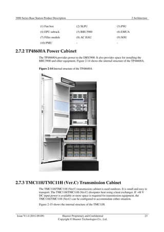 3900 Series Base Station Product Description 2 Architecture 
Issue V1.4 (2011-09-09) Huawei Proprietary and Confidential 
Copyright © Huawei Technologies Co., Ltd. 
23 
(1) Fan box (2) SLPU (3) PSU 
(4) EPU subrack (5) BBU3900 (6) EMUA 
(7) Filler module (8) AC HAU (9) SOU 
(10) PMU - - 
2.7.2 TP48600A Power Cabinet 
The TP48600A provides power to the DBS3900. It also provides space for installing the 
BBU3900 and other equipment. Figure 2-14 shows the internal structure of the TP48600A. 
Figure 2-14 Internal structure of the TP48600A 
2.7.3 TMC11H/TMC11H (Ver.C) Transmission Cabinet 
The TMC11H/TMC11H (Ver.C) transmission cabinet is used outdoors. It is small and easy to 
transport. The TMC11H/TMC11H (Ver.C) dissipates heat using a heat exchanger. If –48 V 
DC input power is available or more space is required for transmission equipment, the 
TMC11H/TMC11H (Ver.C) can be configured to accommodate either situation. 
Figure 2-15 shows the internal structure of the TMC11H. 
 