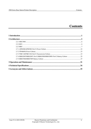 3900 Series Base Station Product Description Contents 
1 Introduction ..................................................................................................................................... 1 
2 Architecture ..................................................................................................................................... 5 
2.2.1 BBU3900 ................................................................................................................................................ 6 
2.2.2 RFU ......................................................................................................................................................... 6 
2.2.3 RRU ........................................................................................................................................................ 7 
2.7.1 APM30H/APM30H (Ver.C) Power Cabinet .......................................................................................... 22 
2.7.2 TP48600A Power Cabinet ..................................................................................................................... 23 
2.7.3 TMC11H/TMC11H (Ver.C) Transmission Cabinet ............................................................................... 23 
2.7.4 IBBS200T/IBBS200T (Ver.C)/IBBS200D/IBBS200D (Ver.C) Battery Cabinet .................................. 25 
2.7.5 IBBS700D/IBBS700T Battery Cabinet ................................................................................................ 27 
3 Operation and Maintenance ........................................................................................................ 31 
4 Technical Specifications ................................................................................................................ 34 
5 Acronyms and Abbreviations ....................................................................................................... 39 
Issue V1.4 (2011-09-09) Huawei Proprietary and Confidential 
Copyright © Huawei Technologies Co., Ltd. 
Contents 
ii 
 