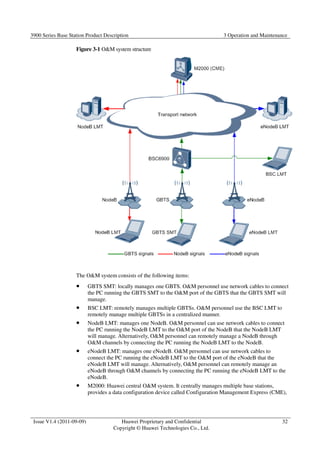 3900 Series Base Station Product Description 3 Operation and Maintenance 
Issue V1.4 (2011-09-09) Huawei Proprietary and Confidential 
Copyright © Huawei Technologies Co., Ltd. 
32 
Figure 3-1 OM system structure 
The OM system consists of the following items: 
 GBTS SMT: locally manages one GBTS. OM personnel use network cables to connect 
the PC running the GBTS SMT to the OM port of the GBTS that the GBTS SMT will 
manage. 
 BSC LMT: remotely manages multiple GBTSs. OM personnel use the BSC LMT to 
remotely manage multiple GBTSs in a centralized manner. 
 NodeB LMT: manages one NodeB. OM personnel can use network cables to connect 
the PC running the NodeB LMT to the OM port of the NodeB that the NodeB LMT 
will manage. Alternatively, OM personnel can remotely manage a NodeB through 
OM channels by connecting the PC running the NodeB LMT to the NodeB. 
 eNodeB LMT: manages one eNodeB. OM personnel can use network cables to 
connect the PC running the eNodeB LMT to the OM port of the eNodeB that the 
eNodeB LMT will manage. Alternatively, OM personnel can remotely manage an 
eNodeB through OM channels by connecting the PC running the eNodeB LMT to the 
eNodeB. 
 M2000: Huawei central OM system. It centrally manages multiple base stations, 
provides a data configuration device called Configuration Management Express (CME), 
 