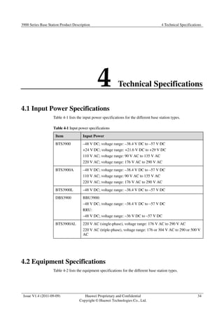 3900 Series Base Station Product Description 4 Technical Specifications 
4 Technical Specifications 
Issue V1.4 (2011-09-09) Huawei Proprietary and Confidential 
Copyright © Huawei Technologies Co., Ltd. 
34 
4.1 Input Power Specifications 
Table 4-1 lists the input power specifications for the different base station types. 
Table 4-1 Input power specifications 
Item Input Power 
BTS3900 –48 V DC; voltage range: –38.4 V DC to –57 V DC 
+24 V DC; voltage range: +21.6 V DC to +29 V DC 
110 V AC; voltage range: 90 V AC to 135 V AC 
220 V AC; voltage range: 176 V AC to 290 V AC 
BTS3900A –48 V DC; voltage range: –38.4 V DC to –57 V DC 
110 V AC; voltage range: 90 V AC to 135 V AC 
220 V AC; voltage range: 176 V AC to 290 V AC 
BTS3900L –48 V DC; voltage range: –38.4 V DC to –57 V DC 
DBS3900 BBU3900: 
–48 V DC; voltage range: –38.4 V DC to –57 V DC 
RRU: 
–48 V DC; voltage range: –36 V DC to –57 V DC 
BTS3900AL 220 V AC (single-phase), voltage range: 176 V AC to 290 V AC 
220 V AC (triple-phase), voltage range: 176 or 304 V AC to 290 or 500 V 
AC 
4.2 Equipment Specifications 
Table 4-2 lists the equipment specifications for the different base station types. 
 