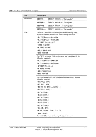3900 Series Base Station Product Description 4 Technical Specifications 
Issue V1.4 (2011-09-09) Huawei Proprietary and Confidential 
Copyright © Huawei Technologies Co., Ltd. 
37 
Item Specification 
performance BTS3900 ETSI EN 300019-1-3: Earthquake 
BTS3900A ETSI EN 300019-1-4: Earthquake 
BTS3900L ETSI EN 300019-1-3: Earthquake 
BTS3900AL ETSI EN 300019-1-4: Earthquake 
EMC The MBTS meets the Electromagnetic Compatibility (EMC) 
requirements and complies with the following standards: 
 RTTE Directive 1999/5/EC 
 RTTE Directive 89/336/EEC 
 ETSI EN 301489-1/8/23 
 3GPP TS 25.113 
 ETSI EN 301908-1 
 ITU-T SM 329-10 
 FCC PART15 
The GBTS meets the EMC requirements and complies with the 
following standards: 
 RTTE Directive 1999/5/EC 
 RTTE Directive 89/336/EEC 
 ETSI EN 301489-1/8 
 ETSI EN 301908-1 
 ITU-T SM 329-10 
 FCC PART15 
The NodeB meets the EMC requirements and complies with the 
following standards: 
 CISPR 22 (1997) 
 EN 55022 (1998) 
 EN 301 489-23 V1.2.1 (2002-11) 
 CISPR 24 (1998) 
 IEC 61000-4-2 
 IEC 61000-4-3 
 IEC 61000-4-4 
 IEC 61000-4-5 
 IEC 61000-4-6 
 IEC 61000-4-29 
 GB 9254-1998 
 ETSI 301 489-1 V1.3.1 (2001-09) 
 FCC Part 15 
The NodeB has been certified by European standards. 
 