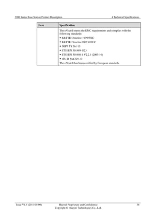 3900 Series Base Station Product Description 4 Technical Specifications 
Issue V1.4 (2011-09-09) Huawei Proprietary and Confidential 
Copyright © Huawei Technologies Co., Ltd. 
38 
Item Specification 
The eNodeB meets the EMC requirements and complies with the 
following standards: 
 RTTE Directive 1999/5/EC 
 RTTE Directive 89/336/EEC 
 3GPP TS 36.113 
 ETSI EN 301489-1/23 
 ETSI EN 301908-1 V2.2.1 (2003-10) 
 ITU-R SM.329-10 
The eNodeB has been certified by European standards. 
 