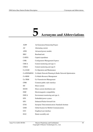3900 Series Base Station Product Description 5 Acronyms and Abbreviations 
5 Acronyms and Abbreviations 
Issue V1.4 (2011-09-09) Huawei Proprietary and Confidential 
Copyright © Huawei Technologies Co., Ltd. 
39 
3GPP 3rd Generation Partnership Project 
AC Alternating current 
APM Advanced power module 
BBU Baseband unit 
CAPEX Capital expenditure 
CME Configuration Management Express 
CMUA Central monitoring unit type A 
CMUE Central monitoring unit type E 
Co-OAM Co-Operation and Maintenance 
Co-RNPRNO Co-Radio Network Planning  Radio Network Optimization 
Co-RRM Co-Radio Resource Management 
Co-TRM Co-Transmission Management 
CPRI Common public radio interface 
DC Direct current 
DCDU Direct current distribution unit 
EMC Electromagnetic compatibility 
EMUA Environment monitoring unit type A 
EPS Embedded power system 
EPU Enhanced Packet forward Unit 
ETSI European Telecommunications Standards Institute 
GSM Global System for Mobile Communications 
GUI Graphical user interface 
HAU Heater assembly unit 
 