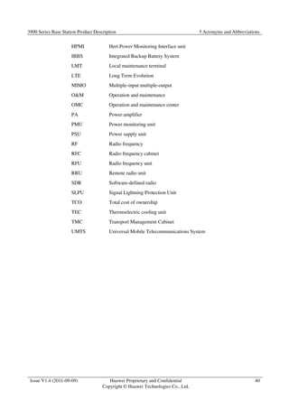 3900 Series Base Station Product Description 5 Acronyms and Abbreviations 
Issue V1.4 (2011-09-09) Huawei Proprietary and Confidential 
Copyright © Huawei Technologies Co., Ltd. 
40 
HPMI Hert Power Monitoring Interface unit 
IBBS Integrated Backup Battery System 
LMT Local maintenance terminal 
LTE Long Term Evolution 
MIMO Multiple-input multiple-output 
OM Operation and maintenance 
OMC Operation and maintenance center 
PA Power amplifier 
PMU Power monitoring unit 
PSU Power supply unit 
RF Radio frequency 
RFC Radio frequency cabinet 
RFU Radio frequency unit 
RRU Remote radio unit 
SDR Software-defined radio 
SLPU Signal Lightning Protection Unit 
TCO Total cost of ownership 
TEC Thermoelectric cooling unit 
TMC Transport Management Cabinet 
UMTS Universal Mobile Telecommunications System 
