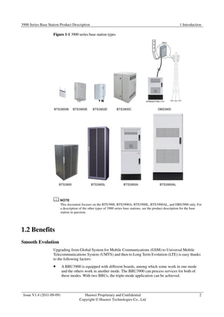 3900 Series Base Station Product Description 1 Introduction 
Issue V1.4 (2011-09-09) Huawei Proprietary and Confidential 
Copyright © Huawei Technologies Co., Ltd. 
2 
Figure 1-1 3900 series base station types 
This document focuses on the BTS3900, BTS3900A, BTS3900L, BTS3900AL, and DBS3900 only. For 
a description of the other types of 3900 series base stations, see the product description for the base 
station in question. 
1.2 Benefits 
Smooth Evolution 
Upgrading from Global System for Mobile Communications (GSM) to Universal Mobile 
Telecommunications System (UMTS) and then to Long Term Evolution (LTE) is easy thanks 
to the following factors: 
 A BBU3900 is equipped with different boards, among which some work in one mode 
and the others work in another mode. The BBU3900 can process services for both of 
these modes. With two BBUs, the triple-mode application can be achieved. 
 