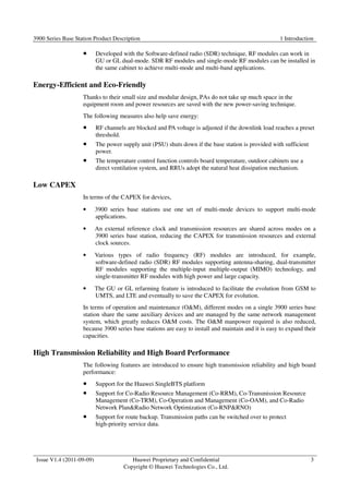 3900 Series Base Station Product Description 1 Introduction 
Issue V1.4 (2011-09-09) Huawei Proprietary and Confidential 
Copyright © Huawei Technologies Co., Ltd. 
3 
 Developed with the Software-defined radio (SDR) technique, RF modules can work in 
GU or GL dual-mode. SDR RF modules and single-mode RF modules can be installed in 
the same cabinet to achieve multi-mode and multi-band applications. 
Energy-Efficient and Eco-Friendly 
Thanks to their small size and modular design, PAs do not take up much space in the 
equipment room and power resources are saved with the new power-saving technique. 
The following measures also help save energy: 
 RF channels are blocked and PA voltage is adjusted if the downlink load reaches a preset 
threshold. 
 The power supply unit (PSU) shuts down if the base station is provided with sufficient 
power. 
 The temperature control function controls board temperature, outdoor cabinets use a 
direct ventilation system, and RRUs adopt the natural heat dissipation mechanism. 
Low CAPEX 
In terms of the CAPEX for devices, 
• 3900 series base stations use one set of multi-mode devices to support multi-mode 
applications. 
• An external reference clock and transmission resources are shared across modes on a 
3900 series base station, reducing the CAPEX for transmission resources and external 
clock sources. 
• Various types of radio frequency (RF) modules are introduced, for example, 
software-defined radio (SDR) RF modules supporting antenna-sharing, dual-transmitter 
RF modules supporting the multiple-input multiple-output (MIMO) technology, and 
single-transmitter RF modules with high power and large capacity. 
• The GU or GL refarming feature is introduced to facilitate the evolution from GSM to 
UMTS, and LTE and eventually to save the CAPEX for evolution. 
In terms of operation and maintenance (OM), different modes on a single 3900 series base 
station share the same auxiliary devices and are managed by the same network management 
system, which greatly reduces OM costs. The OM manpower required is also reduced, 
because 3900 series base stations are easy to install and maintain and it is easy to expand their 
capacities. 
High Transmission Reliability and High Board Performance 
The following features are introduced to ensure high transmission reliability and high board 
performance: 
 Support for the Huawei SingleBTS platform 
 Support for Co-Radio Resource Management (Co-RRM), Co-Transmission Resource 
Management (Co-TRM), Co-Operation and Management (Co-OAM), and Co-Radio 
Network PlanRadio Network Optimization (Co-RNPRNO) 
 Support for route backup. Transmission paths can be switched over to protect 
high-priority service data. 
 
