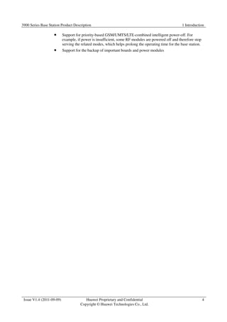 3900 Series Base Station Product Description 1 Introduction 
Issue V1.4 (2011-09-09) Huawei Proprietary and Confidential 
Copyright © Huawei Technologies Co., Ltd. 
4 
 Support for priority-based GSM/UMTS/LTE-combined intelligent power-off. For 
example, if power is insufficient, some RF modules are powered off and therefore stop 
serving the related modes, which helps prolong the operating time for the base station. 
 Support for the backup of important boards and power modules 
 