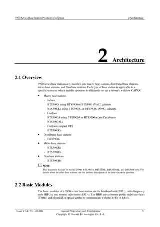 3900 Series Base Station Product Description 2 Architecture 
2 Architecture 
Issue V1.4 (2011-09-09) Huawei Proprietary and Confidential 
Copyright © Huawei Technologies Co., Ltd. 
5 
2.1 Overview 
3900 series base stations are classified into macro base stations, distributed base stations, 
micro base stations, and Pico base stations. Each type of base station is applicable to a 
specific scenario, which enables operators to efficiently set up a network with low CAPEX. 
 Macro base stations 
− Indoor 
BTS3900s using BTS3900 or BTS3900 (Ver.C) cabinets 
BTS3900Ls using BTS3900L or BTS3900L (Ver.C) cabinets 
− Outdoor 
BTS3900A using BTS3900A or BTS3900A (Ver.C) cabinets 
BTS3900ALs 
− Outdoor compact BTS 
BTS3900Cs 
 Distributed base stations 
− DBS3900s 
 Micro base stations 
− BTS3900Es 
− BTS3902Es 
 Pico base stations 
− BTS3900Bs 
This document focuses on the BTS3900, BTS3900A, BTS3900L, BTS3900AL, and DBS3900 only. For 
details about the other base stations, see the product description of the base station in question. 
2.2 Basic Modules 
The basic modules of a 3900 series base station are the baseband unit (BBU), radio frequency 
units (RFUs), and remote radio units (RRUs). The BBU uses common public radio interfaces 
(CPRIs) and electrical or optical cables to communicate with the RFUs or RRUs. 
 