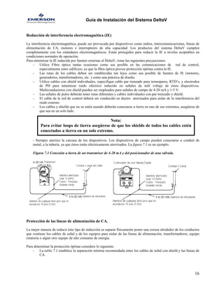 Guía de Instalación del Sistema DeltaV 
Reducción de interferencia electromagnética (IE) 
La interferencia electromagnética, puede ser provocada por dispositivos como radios, intercomunicaciones, líneas de alimentación de CA, motores e interruptores de alta capacidad. Los productos del sistema DeltaV cumplen completamente con los estándares electromagnéticos. Están protegidos para reducir la IE a niveles aceptables en condiciones normales de operación. 
Para minimizar la IE inducida por fuentes externas al DeltaV, tome las siguientes precauciones: 
- Utilice Fibra óptica tantas ocasiones como sea posible en las comunicaciones de red de control, especialmente entre edificios; ya que la fibra óptica provee protección óptima contra la IE. 
- Las rutas de los cables deben ser establecidas tan lejos como sea posible de fuentes de IE (motores, generadores, transformadores, etc. ) como una práctica de diseño. 
- Utilice cables con shield individuales, especifique cable par trenzado para termopares, RTD’s, y electrodos de PH para minimizar ruido eléctrico inducido en señales de mili voltaje de éstos dispositivos. Multiconductores con shield pueden ser empleados para señales de campo de 4-20 mA y 1-5 V. 
- Las señales de pulso deberán tener rutas diferentes y cables individuales con par trenzado y shield. 
- El cable de la red de control deberá ser conducido en ductos aterrizados para aislar de la interferencia del ruido externo. 
- Los cables y shields que no se estén usando deberán conectarse a tierra en uno de sus extremos, asegúrese de que sea en un solo lado. 
Nota: 
Para evitar loops de tierra asegúrese de que los shields de todos los cables esténconectados a tierra en un solo extremo. 
- Siempre aterrice la carcasa de los dispositivos. Los dispositivos de campo pueden conectarse a conduit de metal, a la tubería, ya que éstos están eléctricamente aterrizados. La figura 7.1 es un ejemplo. 
Figura 7.1 Conexión a tierra de un transmisor de 4-20 mA y del posicionador de una válvula. 
Protección de las líneas de alimentación de CA. 
La mejor manera de reducir éste tipo de inducción es separar físicamente poner una coraza alrededor de los conductos que contiene los cables de señal y de los equipos para aislar de las líneas de alimentación, transformadores, equipo rotatoria o algún otro equipo de alto consumo de energía. 
Para determinar la protección óptima considere lo siguiente: 
- La tabla 7.1 establece la separación mínima recomendada entre los cables de señal con shield y las líneas de CA. 
16 
 