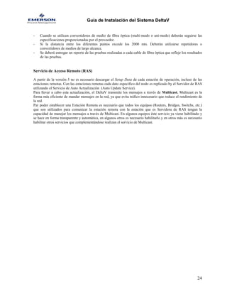 Guía de Instalación del Sistema DeltaV 
- Cuando se utilicen convertidores de medio de fibra óptica (multi-modo o uni-modo) deberán seguirse las especificaciones proporcionadas por el proveedor. 
- Si la distancia entre los diferentes puntos excede los 2000 mts. Deberán utilizarse repetidores o convertidores de medios de largo alcance. 
- Se deberá entregar un reporte de las pruebas realizadas a cada cable de fibra óptica que refleje los resultados de las pruebas. 
Servicio de Acceso Remoto (RAS) 
A partir de la versión 5 no es necesario descargar el Setup Data de cada estación de operación, incluso de las estaciones remotas. Con las estaciones remotas cada dato específico del nodo es replicado by el Servidor de RAS utilizando el Servicio de Auto Actualización (Auto Update Service). 
Para llevar a cabo esta actualización, el DeltaV transmite los mensajes a través de Multicast. Multicast es la forma más eficiente de mandar mensajes en la red, ya que evita tráfico innecesario que reduce el rendimiento de la red. 
Par poder establecer una Estación Remota es necesario que todos los equipos (Routers, Bridges, Switchs, etc.) que son utilizados para comunicar la estación remota con la estación que es Servidora de RAS tengan la capacidad de manejar los mensajes a través de Multicast. En algunos equipos éste servicio ya viene habilitado y se hace en forma transparente y automática, en algunos otros es necesario habilitarlo y en otros más es necesario habilitar otros servicios que complementándose realizan el servicio de Multicast. 
24 
