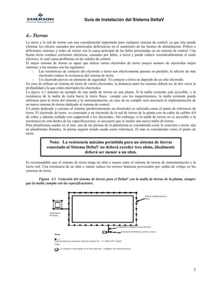 Guía de Instalación del Sistema DeltaV 
4.- Tierras 
La tierra y la red de tierras son una consideración importante para cualquier sistema de control, ya que éste puede eliminar los efectos causados por potenciales deficiencias en el suministro de las fuentes de alimentación. Pobres o deficientes sistemas y redes de tierras son la causa principal de las fallas presentadas en un sistema de control. Una buena tierra conduce corrientes eléctricas, causadas por fallas, a tierra y puede reducir considerablemente el ruido eléctrico, lo cual causa problemas en las señales de control. 
El mejor sistema de tierras es aquel que utiliza varios electrodos de tierra (mayor numero de electrodos mejor sistema), y las razones son las siguientes: 
- Las resistencias de contacto del electrodo a tierra son efectivamente puestas en paralelo, la adición de más electrodos reduce la resistencia del sistema de tierra. 
- Un electrodo provee un elemento de seguridad. El contacto a tierra no depende de un sólo electrodo. 
En caso de utilizar un sistema de tierra de varios electrodos, la distancia entre los mismos deberá ser de dos veces la profundidad a la que están enterrados los electrodos. 
La figura 4.1 muestra un ejemplo de una malla de tierras en una planta. Si la malla existente está accesible, y la resistencia de la malla de tierra hacia la tierra física cumple con los requerimientos, la malla existente puede utilizarse para la tierra del sistema y la instrumentación, en caso de no cumplir será necesaria la implementación de un nuevo sistema de tierras dedicado al sistema de control. 
Un punto dedicado y cercano al sistema (preferentemente un electrodo) es utilizado como el punto de referencia de tierra. El electrodo de tierra es conectado a un electrodo de la red de tierras de la planta con un cable de calibre 4/0 de cobre y además soldado con cupperwell a los electrodos.. Sin embargo, si la malla de tierras no es accesible o la resistencia no está dentro de las especificaciones, es necesario que se instale una nueva malla de tierras. 
Para plataformas usadas en el mar, una de las piernas de la plataforma es considerada como la conexión a tierra; aún en plataformas flotantes, la pierna seguirá siendo usada como referencia. El mar es considerado como el punto de tierra. 
Nota: La resistencia máxima permitida para un sistema de tierras conectado al Sistema DeltaV no deberá exceder tres ohms, idealmente deberá ser menor a un ohm. 
Es recomendable que el sistema de tierra tenga un ohm o menor entre el sistema de tierras de instrumentación y la tierra real. Una resistencia de un ohm o menor reduce los errores fantasma provocados por caídas de voltaje en los sistemas de tierra. 
Figura 4.1 Conexión del sistema de tierras para el DeltaV con la malla de tierras de la planta, siempre que la malla cumpla con las especificaciones. 
Notas: 
Reja de la planta puesta a tierra 
Sistema de instrumentos puestos a tierra 
Conexión de la planta a la reja de tierra 
Cobre 
La conexión a tierra puede ser un solo electrodo o cualquier otro sistema de tierra. 
Todas las líneas de conexiones serán de al menos No. 4 0 AWG (107.2 mm2) 
Subestacion 
De Poder 
3 
 