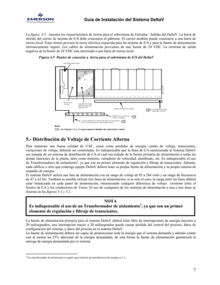 Guía de Instalación del Sistema DeltaV 
La figura 4.5 muestra los requerimientos de tierras para el subsistema de Entradas / Salidas del DeltaV. La barra de shields del carrier de tarjetas de E/S debe conectarse al gabinete. El carrier también puede conectarse a una barra de tierras local. Éstas tierras proveen la tierra eléctrica requerida para las tarjetas de E/S y para la fuente de alimentación intrínsecamente segura. Los cables de alimentación provienen de una fuente de 24 VDC. La terminal de salida negativa de la fuente de 24 VDC esta aterrizada a una barra de tierras local. 
Figura 4.5 Puntos de conexión a tierra para el subsistema de E/S del DeltaV 
5.- Distribución de Voltaje de Corriente Alterna 
Para mantener una buena calidad de VAC, cosas como perdidas de energía, caídas de voltaje, transcientes, variaciones de voltaje, deberán ser controladas. Es indispensable que la línea de CA suministrada al Sistema DeltaV sea tomada de un sistema de distribución de CA el cual sea aislado de la fuente primaria de alimentación a todas las demás funciones de la planta, tales como motores, variadores de velocidad, alumbrado, etc. Es indispensable el uso de Transformadores de aislamiento2, ya que son un primer elemento de regulación y filtraje de transcientes. Además, cada edificio o sitio que contenga equipo DeltaV deberá tener su propia fuente de alimentación y su propio sistema de respaldo de energía. 
El sistema DeltaV utiliza una fase de alimentación con un rango de voltaje de 85 a 264 volts y un rango de frecuencia de 47 a 63 Hz. También es posible utilizar tres fases de alimentación, si es este el caso, la carga entre las fases deberá estar balanceada en cada panel de alimentación, minimizando cualquier diferencia de voltaje existente entre el Neutro de CA y los conductores de Tierra. El uso de cualquiera de los sistemas de alimentación a una o tres fases se ilustran en las figuras 5.1 y 5.2. 
NOTA 
Es indispensable el uso de un Transformador de aislamiento1, ya que son un primer elemento de regulación y filtraje de transcientes. 
La fuente de alimentación primaria para el sistema DeltaV deberá estar libre de interrupciones de energía mayores a 20 milisegundos, una interrupción mayor a 20 milisegundos puede causar pérdida del control del proceso, datos de configuración del sistema, y datos del proceso en el sistema DeltaV. 
La fuente de alimentación deberá ser capaz de proporcionar toda la energía que el sistema demanda y además contar con al menos un 25% adicional de la energía demandada, de esta forma la fuente de alimentación garantizará la entrega de energía demandada por el sistema. 
7 
2 Un transformador de aislamiento es aquel cuya relación de transferencia de energía es 1:1.  