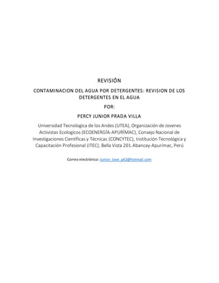 REVISIÓN
CONTAMINACION DEL AGUA POR DETERGENTES: REVISION DE LOS
DETERGENTES EN EL AGUA
POR:
PERCY JUNIOR PRADA VILLA
Universidad Tecnologica de los Andes (UTEA), Organización de Jovenes
Activistas Ecologicos (ECOENERGÍA-APURÍMAC), Consejo Nacional de
Investigaciones Científicas y Técnicas (CONCYTEC), Institución Tecnológica y
Capacitación Profesional (ITEC), Bella Vista 201.Abancay-Apurímac, Perú
Correo electrónico: Junior_love_pk2@hotmail.com
 