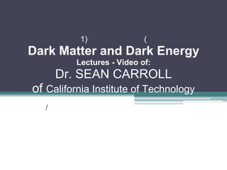 1)               (
Dark Matter and Dark Energy
          Lectures - Video of:
       Dr. SEAN CARROLL
of California Institute of Technology
   /
 