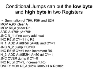 Conditional Jumps can put the low byte
     and high byte in two Registers
 • Summation of 79H, F5H and E2H
MOV A,#0 ;clear A
MOV R5,A ;clear R5
ADD A,#79H ;A=79H
JNC N_1 ;if no carry add next
INC R5 ;if CY=1 inc R5
N_1: ADD A,#0F5H ;A=6E and CY=1
JNC N_2 ;jump if CY=0
INC R5 ;if CY=1 then increment R5
N_2: ADD A,#0E2H ;A=50 ad CY=1
JNC OVER ;jump if CY=0
INC R5 ;if CY=1, increment R5
OVER: MOV R0,A ;Now R0=50H & R5=02
 