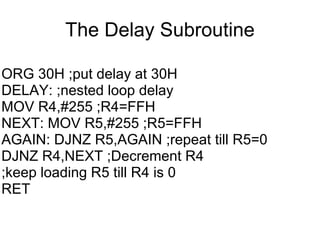 The Delay Subroutine

ORG 30H ;put delay at 30H
DELAY: ;nested loop delay
MOV R4,#255 ;R4=FFH
NEXT: MOV R5,#255 ;R5=FFH
AGAIN: DJNZ R5,AGAIN ;repeat till R5=0
DJNZ R4,NEXT ;Decrement R4
;keep loading R5 till R4 is 0
RET
 