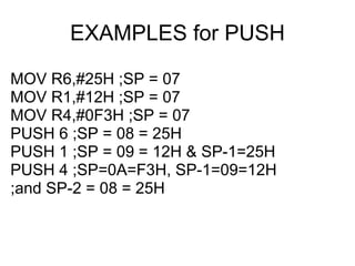 EXAMPLES for PUSH

MOV R6,#25H ;SP = 07
MOV R1,#12H ;SP = 07
MOV R4,#0F3H ;SP = 07
PUSH 6 ;SP = 08 = 25H
PUSH 1 ;SP = 09 = 12H & SP-1=25H
PUSH 4 ;SP=0A=F3H, SP-1=09=12H
;and SP-2 = 08 = 25H
 