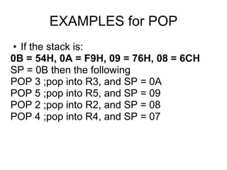 EXAMPLES for POP
• If the stack is:
0B = 54H, 0A = F9H, 09 = 76H, 08 = 6CH
SP = 0B then the following
POP 3 ;pop into R3, and SP = 0A
POP 5 ;pop into R5, and SP = 09
POP 2 ;pop into R2, and SP = 08
POP 4 ;pop into R4, and SP = 07
 