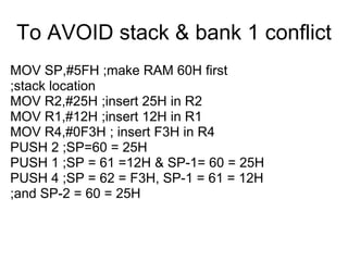 To AVOID stack & bank 1 conflict
MOV SP,#5FH ;make RAM 60H first
;stack location
MOV R2,#25H ;insert 25H in R2
MOV R1,#12H ;insert 12H in R1
MOV R4,#0F3H ; insert F3H in R4
PUSH 2 ;SP=60 = 25H
PUSH 1 ;SP = 61 =12H & SP-1= 60 = 25H
PUSH 4 ;SP = 62 = F3H, SP-1 = 61 = 12H
;and SP-2 = 60 = 25H
 