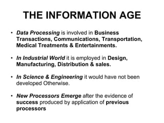 THE INFORMATION AGE
• Data Processing is involved in Business
  Transactions, Communications, Transportation,
  Medical Treatments & Entertainments.

• In Industrial World it is employed in Design,
  Manufacturing, Distribution & sales.

• In Science & Engineering it would have not been
  developed Otherwise.

• New Processors Emerge after the evidence of
  success produced by application of previous
  processors
 
