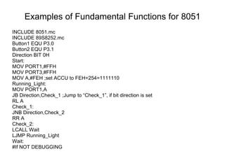 Examples of Fundamental Functions for 8051
INCLUDE 8051.mc
INCLUDE 89S8252.mc
Button1 EQU P3.0
Button2 EQU P3.1
Direction BIT 0H
Start:
MOV PORT1,#FFH
MOV PORT3,#FFH
MOV A,#FEH ;set ACCU to FEH=254=1111110
Running_Light:
MOV PORT1,A
JB Direction,Check_1 ;Jump to “Check_1”, if bit direction is set
RL A
Check_1:
JNB Direction,Check_2
RR A
Check_2:
LCALL Wait
LJMP Running_Light
Wait:
#If NOT DEBUGGING
 
