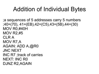 Addition of Individual Bytes
;a sequences of 5 addresses carry 5 numbers
;40=(70), 41=(EB),42=(C5),43=(5B),44=(30)
MOV R0,#40H
MOV R2,#5
CLR A
MOV R7,A
AGAIN: ADD A,@R0
JNC NEXT
INC R7 ;track of carries
NEXT: INC R0
DJNZ R2,AGAIN
 