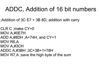 ADDC, Addition of 16 bit numbers
;Addition of 3C E7 + 3B 8D, addition with carry

CLR C ;make CY=0
MOV A,#0E7H
ADD A,#8DH ;A=74H, and CY=1
MOV R6,A
MOV A,#3CH
ADDC A,#3BH ;3C+3B+1=78H
MOV R7,A ;save the high byte of the sum
 