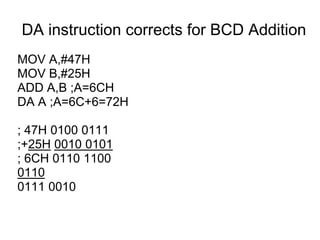 DA instruction corrects for BCD Addition
MOV A,#47H
MOV B,#25H
ADD A,B ;A=6CH
DA A ;A=6C+6=72H

; 47H 0100 0111
;+25H 0010 0101
; 6CH 0110 1100
0110
0111 0010
 