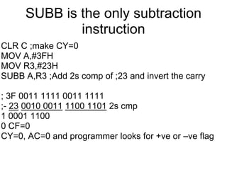 SUBB is the only subtraction
             instruction
CLR C ;make CY=0
MOV A,#3FH
MOV R3,#23H
SUBB A,R3 ;Add 2s comp of ;23 and invert the carry

; 3F 0011 1111 0011 1111
;- 23 0010 0011 1100 1101 2s cmp
1 0001 1100
0 CF=0
CY=0, AC=0 and programmer looks for +ve or –ve flag
 