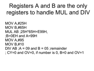 Registers A and B are the only
registers to handle MUL and DIV
MOV A,#25H
MOV B,#65H
MUL AB ;25H*65H=E99H,
;B=0EH and A=99H
MOV A,#95
MOV B,#10
DIV AB ;A = 09 and B = 05 ;remainder
; CY=0 and OV=0, if number is 0, B=0 and OV=1
 