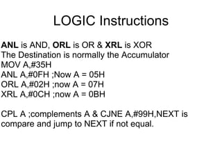 LOGIC Instructions
ANL is AND, ORL is OR & XRL is XOR
The Destination is normally the Accumulator
MOV A,#35H
ANL A,#0FH ;Now A = 05H
ORL A,#02H ;now A = 07H
XRL A,#0CH ;now A = 0BH

CPL A ;complements A & CJNE A,#99H,NEXT is
compare and jump to NEXT if not equal.
 