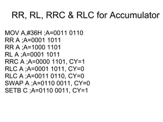 RR, RL, RRC & RLC for Accumulator
MOV A,#36H ;A=0011 0110
RR A ;A=0001 1011
RR A ;A=1000 1101
RL A ;A=0001 1011
RRC A ;A=0000 1101, CY=1
RLC A ;A=0001 1011, CY=0
RLC A ;A=0011 0110, CY=0
SWAP A ;A=0110 0011, CY=0
SETB C ;A=0110 0011, CY=1
 