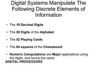 Digital Systems Manipulate The
   Following Discrete Elements of
              Information
• The 10 Decimal Digits

• The 26 Digits of the Alphabet

• The 52 Playing Cards

• The 64 squares of the Chessboard

• Numeric Computations are Major applications using
  the digits, and hence the name
DIGITAL PROCESSORS
 