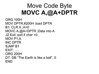 Move Code Byte
           MOVC A,@A+DPTR
ORG 100H
MOV DPTR,#200H ;load DPTR
B1: CLR A ;A=0
MOVC A,@A+DPTR ;Data into A
JZ Exit ;exit if char =0
MOV P1,A
INC DPTR
SJMP B1
EXIT: ….
ORG 200H
DT: DB “The Earth is like a ball”, 0
END
 