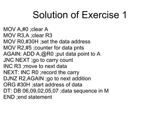 Solution of Exercise 1
MOV A,#0 ;clear A
MOV R3,A ;clear R3
MOV R0,#30H ;set the data address
MOV R2,#5 ;counter for data pnts
AGAIN: ADD A,@R0 ;put data point to A
JNC NEXT ;go to carry count
INC R3 ;move to next data
NEXT: INC R0 ;record the carry
DJNZ R2,AGAIN ;go to next addition
ORG #30H ;start address of data
DT: DB 06,09,02,05,07 ;data sequence in M
END ;end statement
 