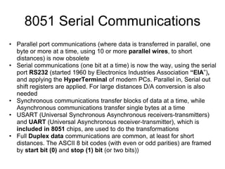 8051 Serial Communications
• Parallel port communications (where data is transferred in parallel, one
  byte or more at a time, using 10 or more parallel wires, to short
  distances) is now obsolete
• Serial communications (one bit at a time) is now the way, using the serial
  port RS232 (started 1960 by Electronics Industries Association “EIA”),
  and applying the HyperTerminal of modern PCs. Parallel in, Serial out
  shift registers are applied. For large distances D/A conversion is also
  needed
• Synchronous communications transfer blocks of data at a time, while
  Asynchronous communications transfer single bytes at a time
• USART (Universal Synchronous Asynchronous receivers-transmitters)
  and UART (Universal Asynchronous receiver-transmitter), which is
  included in 8051 chips, are used to do the transformations
• Full Duplex data communications are common, at least for short
  distances. The ASCII 8 bit codes (with even or odd parities) are framed
  by start bit (0) and stop (1) bit (or two bits))
 