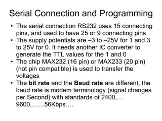 Serial Connection and Programming
• The serial connection RS232 uses 15 connecting
  pins, and used to have 25 or 9 connecting pins
• The supply potentials are –3 to –25V for 1 and 3
  to 25V for 0. It needs another IC converter to
  generate the TTL values for the 1 and 0
• The chip MAX232 (16 pin) or MAX233 (20 pin)
  (not pin compatible) is used to transfer the
  voltages
• The bit rate and the Baud rate are different, the
  baud rate is modem terminology (signal changes
  per Second) with standards of 2400,…
  9600,……56Kbps….
 