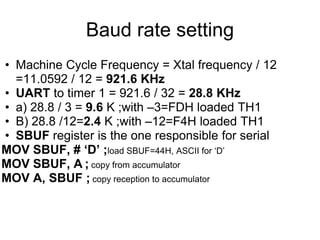 Baud rate setting
• Machine Cycle Frequency = Xtal frequency / 12
  =11.0592 / 12 = 921.6 KHz
• UART to timer 1 = 921.6 / 32 = 28.8 KHz
• a) 28.8 / 3 = 9.6 K ;with –3=FDH loaded TH1
• B) 28.8 /12=2.4 K ;with –12=F4H loaded TH1
• SBUF register is the one responsible for serial
MOV SBUF, # ‘D’ ;load SBUF=44H, ASCII for „D‟
MOV SBUF, A ; copy from accumulator
MOV A, SBUF ; copy reception to accumulator
 