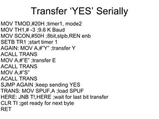 Transfer „YES‟ Serially
MOV TMOD,#20H ;timer1, mode2
MOV TH1,# -3 ;9.6 K Baud
MOV SCON,#50H ;8bit,stpb,REN enb
SETB TR1 ;start timer 1
AGAIN: MOV A,#”Y” ;transfer Y
ACALL TRANS
MOV A,#”E” ;transfer E
ACALL TRANS
MOV A,#”S”
ACALL TRANS
SJMP AGAIN ;keep sending YES
TRANS: MOV SPUF,A ;load SPUF
HERE: JNB T!,HERE ;wait for last bit transfer
CLR TI ;get ready for next byte
RET
 