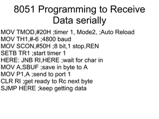 8051 Programming to Receive
            Data serially
MOV TMOD,#20H ;timer 1, Mode2, ;Auto Reload
MOV TH1,#-6 ;4800 baud
MOV SCON,#50H ;8 bit,1 stop,REN
SETB TR1 ;start timer 1
HERE: JNB RI,HERE ;wait for char in
MOV A,SBUF ;save in byte to A
MOV P1,A ;send to port 1
CLR RI ;get ready to Rc next byte
SJMP HERE ;keep getting data
 
