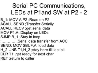 Serial PC Communications,
      LEDs at P1and SW at P2 - 2
B_1: MOV A,P2 ;Read on P2
ACALL SEND ;Transfer Serially
ACALL RECV ;get serial data
MOV P1,A ;Display on LEDs
SJMP B_1 ;Stay in loop
;………….Serial data transfer from ACC
SEND: MOV SBUF,A ;load data
H_2: JNB T1,H_2 ;stay here till last bit
CLR T1 ;get ready for next char
RET ;return to caller
 