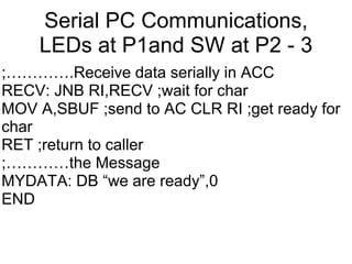 Serial PC Communications,
    LEDs at P1and SW at P2 - 3
;………….Receive data serially in ACC
RECV: JNB RI,RECV ;wait for char
MOV A,SBUF ;send to AC CLR RI ;get ready for
char
RET ;return to caller
;…………the Message
MYDATA: DB “we are ready”,0
END
 