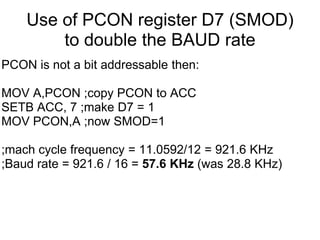 Use of PCON register D7 (SMOD)
        to double the BAUD rate
PCON is not a bit addressable then:

MOV A,PCON ;copy PCON to ACC
SETB ACC, 7 ;make D7 = 1
MOV PCON,A ;now SMOD=1

;mach cycle frequency = 11.0592/12 = 921.6 KHz
;Baud rate = 921.6 / 16 = 57.6 KHz (was 28.8 KHz)
 