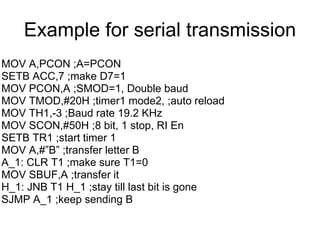 Example for serial transmission
MOV A,PCON ;A=PCON
SETB ACC,7 ;make D7=1
MOV PCON,A ;SMOD=1, Double baud
MOV TMOD,#20H ;timer1 mode2, ;auto reload
MOV TH1,-3 ;Baud rate 19.2 KHz
MOV SCON,#50H ;8 bit, 1 stop, RI En
SETB TR1 ;start timer 1
MOV A,#”B” ;transfer letter B
A_1: CLR T1 ;make sure T1=0
MOV SBUF,A ;transfer it
H_1: JNB T1 H_1 ;stay till last bit is gone
SJMP A_1 ;keep sending B
 