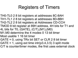 Registers of Timers
TH0-TL0 2 8 bit registers at addresses 8C-8AH
TH1-TL1 2 8 bit registers at addresses 8D-8BH
TH2-TL2 2 8 bit registers at Addresses CD-CCH
TMOD 8 bit register at 89H address, 4H bits for T1 and
4L bits for T0, (GATE), (C/T),(M1),(M0)
M1,M0 determine the 4 modes 0 13 bit timer
Most usable 1 16 bit timer
GATE = 0, using TRx bit SET or CLR 2 8 bit timer
GATE = 1, using ext time intr(p3.4,3.5) 3 split mode
C/T is counter/timer modes, the first uses external clock
 