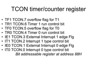 TCON timer/counter register
•   TF1 TCON.7 overflow flag for T1
•   TR1 TCON.6 Timer 1 run control bit
•   TF0 TCON.5 overflow flag for T0
•   TR0 TCON.4 Timer 0 run control bit
•   IE1 TCON.3 External Interrupt 1 edge Flg
•   IT1 TCON.2 Interrupt 1 type control bit
•   IE0 TCON.1 External Interrupt 0 edge Flg
•   IT0 TCON.0 Interrupt 0 type control bit
          Bit addressable register at address 88H
 