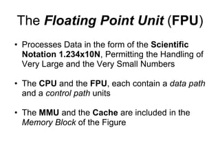 The Floating Point Unit (FPU)
• Processes Data in the form of the Scientific
  Notation 1.234x10N, Permitting the Handling of
  Very Large and the Very Small Numbers

• The CPU and the FPU, each contain a data path
  and a control path units

• The MMU and the Cache are included in the
  Memory Block of the Figure
 
