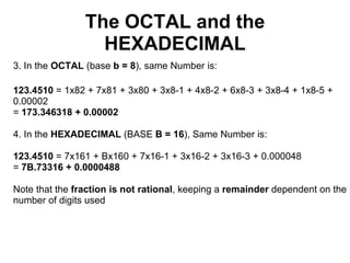 The OCTAL and the
                  HEXADECIMAL
3. In the OCTAL (base b = 8), same Number is:

123.4510 = 1x82 + 7x81 + 3x80 + 3x8-1 + 4x8-2 + 6x8-3 + 3x8-4 + 1x8-5 +
0.00002
= 173.346318 + 0.00002

4. In the HEXADECIMAL (BASE B = 16), Same Number is:

123.4510 = 7x161 + Bx160 + 7x16-1 + 3x16-2 + 3x16-3 + 0.000048
= 7B.73316 + 0.0000488

Note that the fraction is not rational, keeping a remainder dependent on the
number of digits used
 