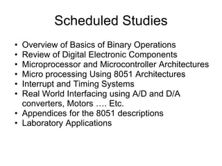 Scheduled Studies
• Overview of Basics of Binary Operations
• Review of Digital Electronic Components
• Microprocessor and Microcontroller Architectures
• Micro processing Using 8051 Architectures
• Interrupt and Timing Systems
• Real World Interfacing using A/D and D/A
  converters, Motors …. Etc.
• Appendices for the 8051 descriptions
• Laboratory Applications
 