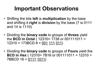 Important Observations
• Shifting the bits left is multiplication by the base
  and shifting it right is division by the base (7 is 0111
  and 14 is 1110)

• Dividing the binary code to groups of threes yield
  the BCD in Octal ( 12310= 1738 or 001111011 =
  12310 = 173BCD 8 = 001 111 011)

• Dividing the binary code to groups of Fours yield the
  BCD in Hex ( 12310= 7B16 or 001111011 = 12310 =
  7BBCD 16 = 0111 1011)
 